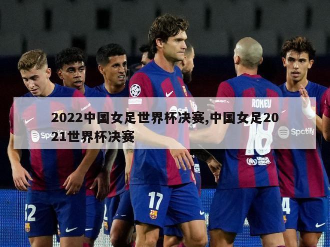 2022中国女足世界杯决赛,中国女足2021世界杯决赛